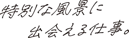 特別な風景に出会える仕事。